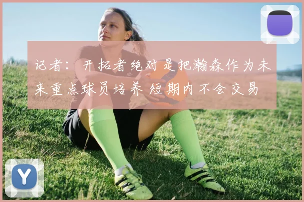 记者：开拓者绝对是把瀚森作为未来重点球员培养 短期内不会交易