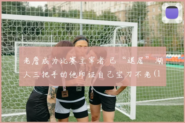 老詹成为比赛主宰者 已“退居”湖人三把手的他印证自己宝刀不老(1)