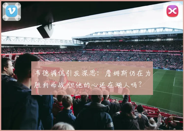 韦德调侃引发深思：詹姆斯仍在为胜利而战 但他的心还在湖人吗？