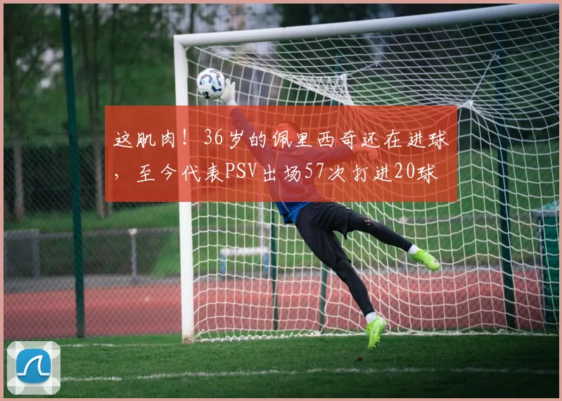 这肌肉！36岁的佩里西奇还在进球，至今代表PSV出场57次打进20球