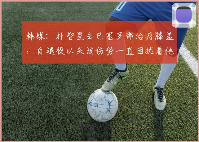 韩媒：朴智星去巴塞罗那治疗膝盖，自退役以来该伤势一直困扰着他