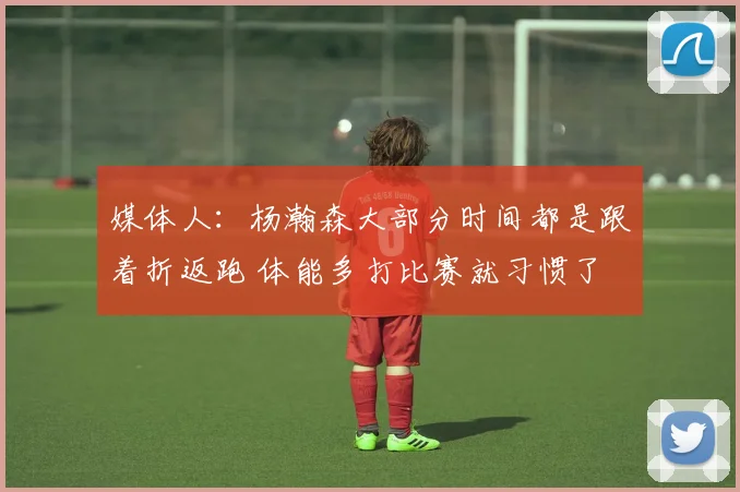 媒体人：杨瀚森大部分时间都是跟着折返跑 体能多打比赛就习惯了