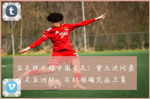 亚足联介绍中国女足：曾九次问鼎女足亚洲杯，目标明确完成卫冕