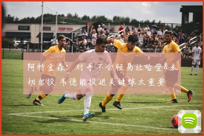 阿特金森：对手不会轻易让哈登&米切尔投 韦德能投进关键球太重要