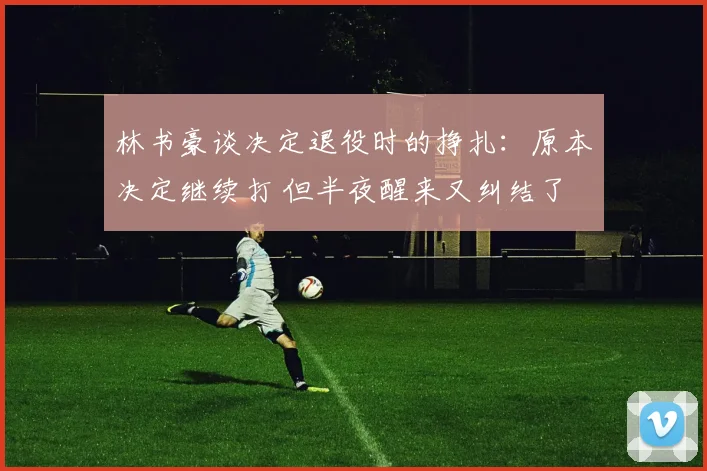 林书豪谈决定退役时的挣扎：原本决定继续打 但半夜醒来又纠结了