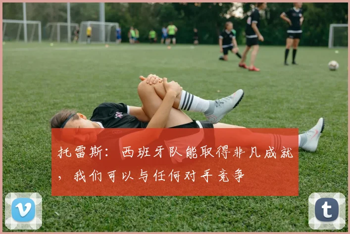 托雷斯：西班牙队能取得非凡成就，我们可以与任何对手竞争