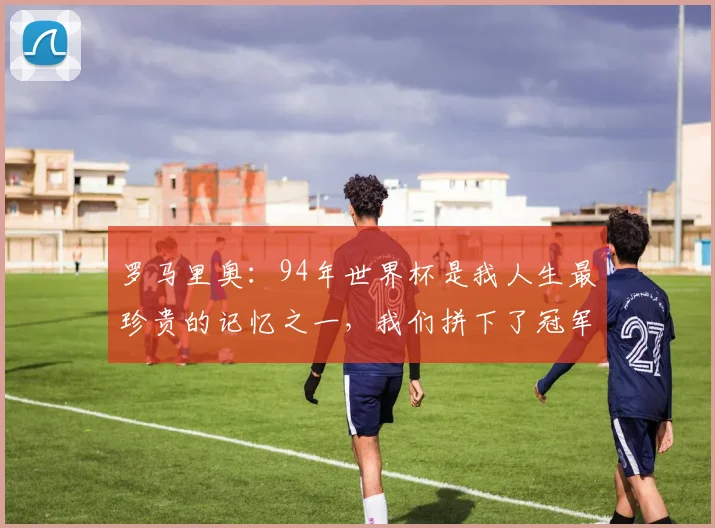 罗马里奥：94年世界杯是我人生最珍贵的记忆之一，我们拼下了冠军