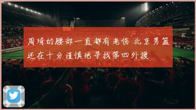 周琦的腰部一直都有老伤 北京男篮还在十分谨慎地寻找第四外援