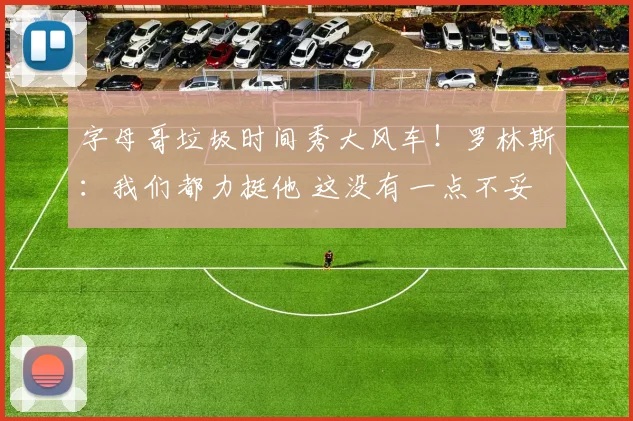 字母哥垃圾时间秀大风车！罗林斯：我们都力挺他 这没有一点不妥