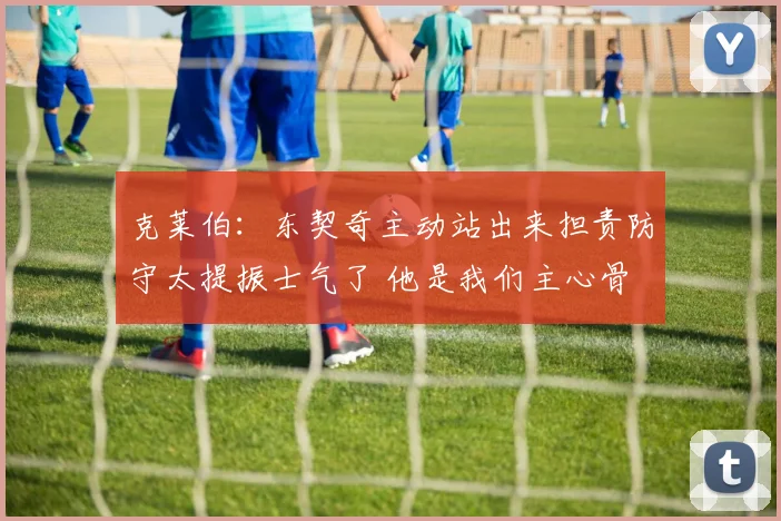 克莱伯：东契奇主动站出来担责防守太提振士气了 他是我们主心骨
